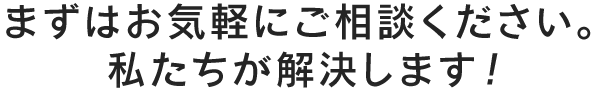 まずはお気軽にご相談ください。私たちが解決します！